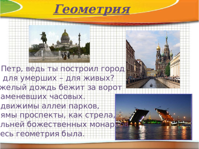 Геометрия О, Петр, ведь ты построил город Не для умерших – для живых? Тяжелый дождь бежит за ворот Окаменевших часовых. Недвижимы аллеи парков, Прямы проспекты, как стрела, Сильней божественных монархов Здесь геометрия была. 