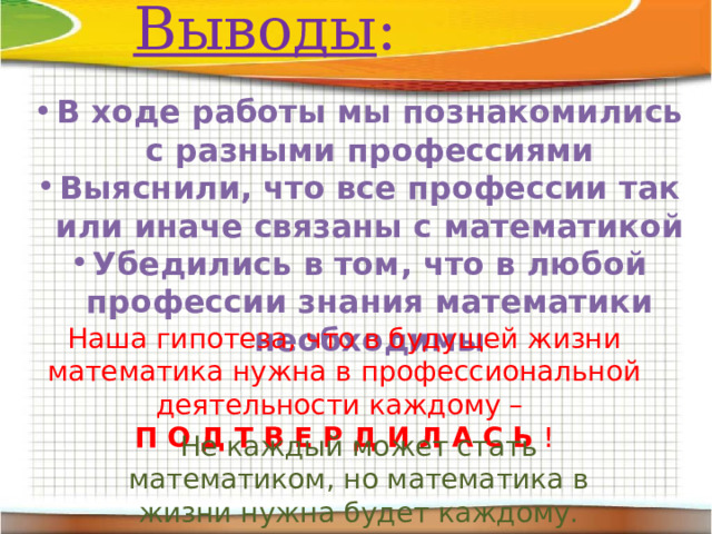 Выводы : В ходе работы мы познакомились с разными профессиями Выяснили, что все профессии так или иначе связаны с математикой Убедились в том, что в любой профессии знания математики необходимы Наша гипотеза, что в будущей жизни математика нужна в профессиональной деятельности каждому – П О Д Т В Е Р Д И Л А С Ь ! Не каждый может стать математиком, но математика в жизни нужна будет каждому. 