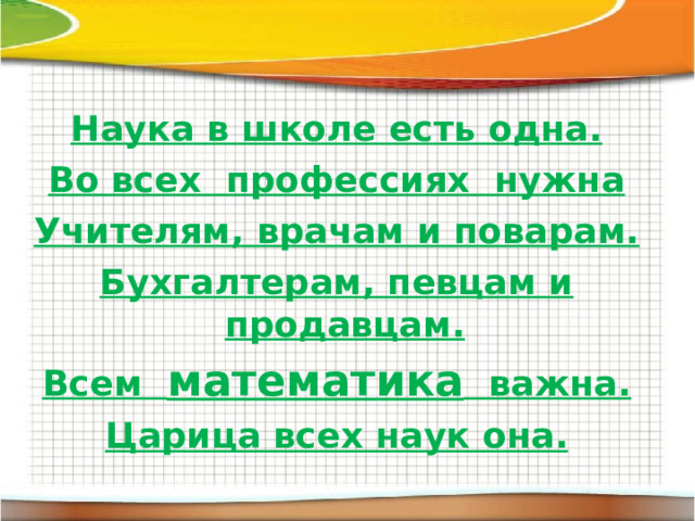 Наука в школе есть одна. Во всех  профессиях  нужна Учителям, врачам и поварам. Бухгалтерам, певцам и продавцам. Всем   математика   важна. Царица всех наук она.  