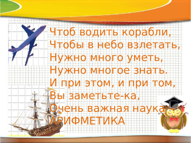 Чтоб водить корабли, Чтобы в небо взлетать, Нужно много уметь, Нужно многое знать. И при этом, и при том, Вы заметьте-ка, Очень важная наука – АРИФМЕТИКА 