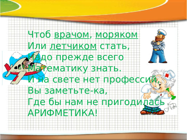 Чтоб врачом , моряком  Или летчиком стать, Надо прежде всего Математику знать. И на свете нет профессий, Вы заметьте-ка, Где бы нам не пригодилась АРИФМЕТИКА! 