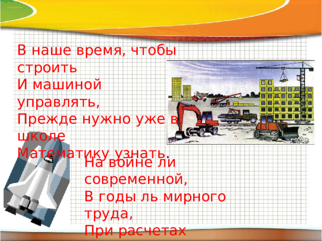 В наше время, чтобы строить И машиной управлять, Прежде нужно уже в школе Математику узнать . На войне ли современной, В годы ль мирного труда, При расчетах непременно Математика нужна. 