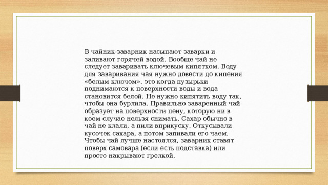 В чайник-заварник насыпают заварки и заливают горячей водой. Вообще чай не следует заваривать ключевым кипятком. Воду для заваривания чая нужно довести до кипения «белым ключом». это когда пузырьки поднимаются к поверхности воды и вода становится белой. Не нужно кипятить воду так, чтобы она бурлила. Правильно заваренный чай образует на поверхности пену, которую ни в коем случае нельзя снимать. Сахар обычно в чай не клали, а пили вприкуску. Откусывали кусочек сахара, а потом запивали его чаем. Чтобы чай лучше настоялся, заварник ставят поверх самовара (если есть подставка) или просто накрывают грелкой. 