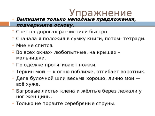  Упражнение Выпишите только неполные предложения, подчеркните основу. Снег на дорогах расчистили быстро. Сначала я положил в сумку книги, потом- тетради. Мне не спится. Во всех окнах- любопытные, на крышах – мальчишки. По одёжке протягивают ножки. Тёркин мой — к огню поближе, отгибает воротник. Дела булочной шли весьма хорошо, лично мои — всё хуже. Багровые листья клена и жёлтые берез лежали у ног женщины. Только не порвите серебряные струны. 