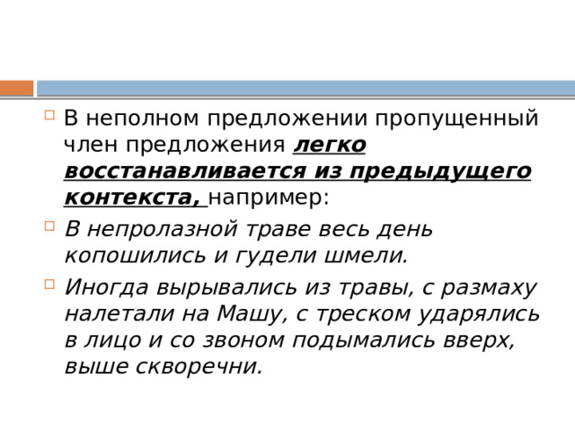 В неполном предложении пропущенный член предложения легко восстанавливается из предыдущего контекста, например: В непролазной траве весь день копошились и гудели шмели. Иногда вырывались из травы, с размаху налетали на Машу, с треском ударялись в лицо и со звоном подымались вверх, выше скворечни. 