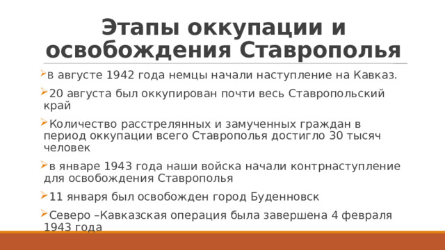Этапы оккупации и освобождения Ставрополья В августе 1942 года немцы начали наступление на Кавказ. 20 августа был оккупирован почти весь Ставропольский край Количество расстрелянных и замученных граждан в период оккупации всего Ставрополья достигло 30 тысяч человек в январе 1943 года наши войска начали контрнаступление для освобождения Ставрополья 11 января был освобожден город Буденновск Северо –Кавказская операция была завершена 4 февраля 1943 года 