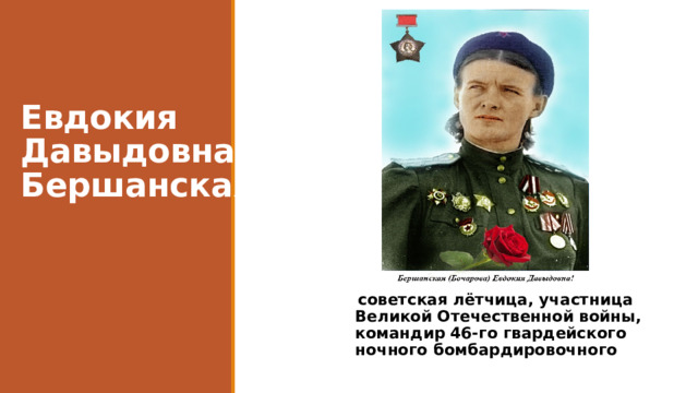 Евдокия Давыдовна Бершанская  советская лётчица, участница Великой Отечественной войны, командир 46-го гвардейского ночного бомбардировочного полка . 