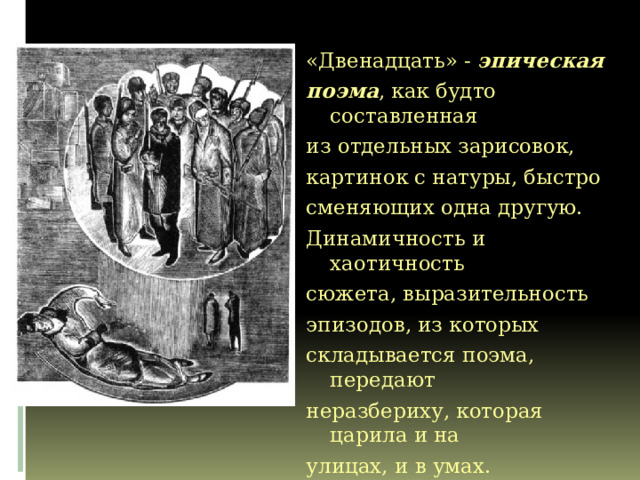 «Двенадцать» - эпическая поэма , как будто составленная из отдельных зарисовок, картинок с натуры, быстро сменяющих одна другую. Динамичность и хаотичность сюжета, выразительность эпизодов, из которых складывается поэма, передают неразбериху, которая царила и на улицах, и в умах. «Двенадцать» - эпическая поэма , как будто составленная из отдельных зарисовок, картинок с натуры, быстро сменяющих одна другую. Динамичность и хаотичность сюжета, выразительность эпизодов, из которых складывается поэма, передают неразбериху, которая царила и на улицах, и в умах.  Л. Горелов: «Поэма Блока состоит из массы мелких деталей-за­рисовок, картин быта, реплик, разговоров, частушек, угроз, восклицаний, жалоб. Но все они слиты воедино, прочно спаяны единым ритмом, тем мощным и грозным смысловым подтекстом, который и есть главное в «Двенадцати». 