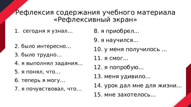Рефлексия содержания учебного материала  «Рефлексивный экран» 8. я приобрел… 9. я научился… 10. у меня получилось … 11. я смог… 12. я попробую… 13. меня удивило… 14. урок дал мне для жизни… 15. мне захотелось… 1. сегодня я узнал… 2. было интересно… 3. было трудно… 4. я выполнял задания… 5. я понял, что… 6. теперь я могу… 7. я почувствовал, что… 