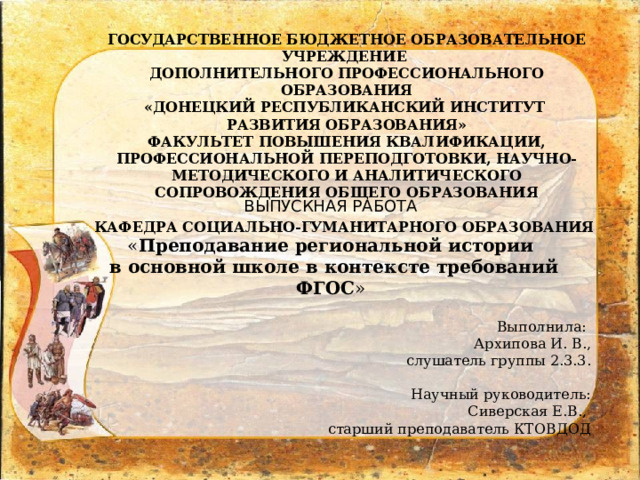 ГОСУДАРСТВЕННОЕ БЮДЖЕТНОЕ ОБРАЗОВАТЕЛЬНОЕ УЧРЕЖДЕНИЕ ДОПОЛНИТЕЛЬНОГО ПРОФЕССИОНАЛЬНОГО ОБРАЗОВАНИЯ «ДОНЕЦКИЙ РЕСПУБЛИКАНСКИЙ ИНСТИТУТ РАЗВИТИЯ ОБРАЗОВАНИЯ» ФАКУЛЬТЕТ ПОВЫШЕНИЯ КВАЛИФИКАЦИИ, ПРОФЕССИОНАЛЬНОЙ ПЕРЕПОДГОТОВКИ, НАУЧНО-МЕТОДИЧЕСКОГО И АНАЛИТИЧЕСКОГО СОПРОВОЖДЕНИЯ ОБЩЕГО ОБРАЗОВАНИЯ  КАФЕДРА СОЦИАЛЬНО-ГУМАНИТАРНОГО ОБРАЗОВАНИЯ ВЫПУСКНАЯ РАБОТА « Преподавание региональной истории  в основной школе в контексте требований ФГОС » Выполнила: Архипова И. В., слушатель группы 2.3.3. Научный руководитель: Сиверская Е.В., старший преподаватель КТОВДОД 