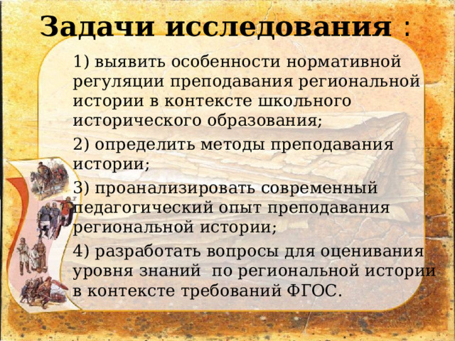 Задачи исследования : 1) выявить особенности нормативной регуляции преподавания региональной истории в контексте школьного исторического образования; 2) определить методы преподавания истории; 3) проанализировать современный педагогический опыт преподавания региональной истории; 4) разработать вопросы для оценивания уровня знаний по региональной истории в контексте требований ФГОС. 