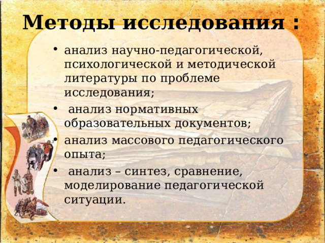 Методы исследования : анализ научно-педагогической, психологической и методической литературы по проблеме исследования;  анализ нормативных образовательных документов; анализ массового педагогического опыта;  анализ – синтез, сравнение, моделирование педагогической ситуации.  