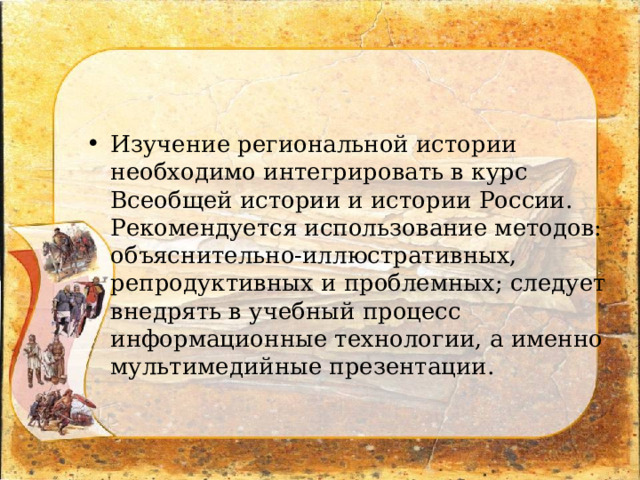 Изучение региональной истории необходимо интегрировать в курс Всеобщей истории и истории России. Рекомендуется использование методов: объяснительно-иллюстративных, репродуктивных и проблемных; следует внедрять в учебный процесс информационные технологии, а именно мультимедийные презентации. 