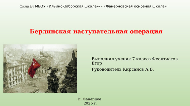 филиал МБОУ «Ильино-Заборская школа»- - «Фанерновская основная школа» Берлинская  наступательная операция Выполнил ученик 7 класса Феоктистов Егор Руководитель Кирсанов А.В. п. Фанерное 2025 г. 