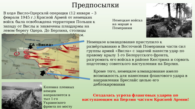 Предпосылки В ходе Висло-Одерской операции (12 января – 3 февраля 1945 г.) Красной Армей от немецких войск была освобождена территория Польши к западу от Вислы и захвачены плацдармы на левом берегу Одера. До Берлина, столицы Третьего Рейха, оставалось около 100 км. Немецкие войска на марше в Померании Немецкое командование приступило к развёртыванию в Восточной Померании части сил группы армий «Висла» с задачей нанести удар по правому крылу 1-го Белорусского фронта, разгромить его войска в районе Кюстрина и сорвать подготовку советского наступления на Берлин. ГА «Висла» Кроме того, немецкое командование имело возможность для нанесения флангового удара в направлении Бреслайс целью его деблокирования . Колонна пленных немцев направляется в тыл 1-го Украинского фронта по мосту через Одер Создалась угроза фланговых ударов по наступающим на Берлин частям Красной Армии! 