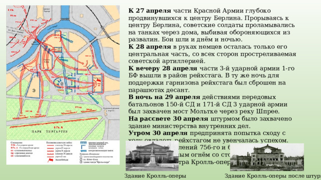К 27 апреля части Красной Армии глубоко продвинувшихся к центру Берлина. Прорываясь к центру Берлина, советские солдаты проламывались на танках через дома, выбивая обороняющихся из развалин. Бои шли и днём и ночью. К 28 апреля в руках немцев осталась только его центральная часть, со всех сторон простреливаемая советской артиллерией. К вечеру 28 апреля части 3-й ударной армии 1-го БФ вышли в район рейхстага. В ту же ночь для поддержки гарнизона рейхстага был сброшен на парашютах десант. В ночь на 29 апреля действиями передовых батальонов 150-й СД и 171-й СД 3 ударной армии был захвачен мост Мольтке через реку Шпрее. На рассвете 30 апреля штурмом было захвачено здание министерства внутренних дел. Утром 30 апреля предпринята  попытка сходу с ходу овладеть рейхстагом не увенчалась успехом. Атака подразделений 756-го и 674-го полков была отражена сильным огнём со стороны рейхстага и имперского театра Кролль-оперы. Здание Кролль-оперы Здание Кролль-оперы после штурма 