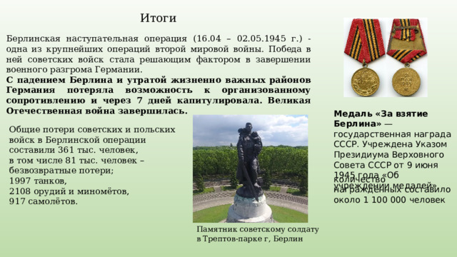 Итоги Берлинская наступательная операция (16.04 – 02.05.1945 г.) - одна из крупнейших операций второй мировой войны. Победа в ней советских войск стала решающим фактором в завершении военного разгрома Германии. С падением Берлина и утратой жизненно важных районов Германия потеряла возможность к организованному сопротивлению и через 7 дней капитулировала. Великая Отечественная война завершилась. Медаль «За взятие Берлина»  — государственная награда СССР. Учреждена Указом Президиума Верховного Совета СССР от 9 июня 1945 года «Об учреждении медалей» Общие потери советских и польских войск в Берлинской операции составили 361 тыс. человек, в том числе 81 тыс. человек – безвозвратные потери; 1997 танков, 2108 орудий и миномётов, 917 самолётов. количество награждённых составило около 1 100 000 человек Памятник советскому солдату в Трептов-парке г, Берлин 