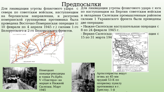 Предпосылки Для ликвидации угрозы флангового удара с юга по наступающим на Берлин советским войскам и овладения Силезким промышленным районом силами 1 Украинского фронта были проведены две операции: - Нижне-Силезская наступательная операция с 8 по 24 февраля 1945 г. - Верхне-Силезская наступательная операция с 15 по 31 марта 1945 г. Для ликвидации угрозы флангового удара с севера по советским войскам, наступающим на берлинском направлении, и разгрома померанской группировки противника была проведена Восточно-Померанская операция (с 10 февраля по 4 апреля 1945 г.) силами 1-го Белорусского и 2-го Белорусского фронтов. Немецкие панцергренадеры и танки Pz.Kpfw. V «Пантера» на марше в Нижней Силезии. Март 1945 Артиллеристы ведут огонь из 45-мм орудий 53-К по опорному пункту противника в г. Бреслау. 1-й Украинский фронт. 6 марта 1945 