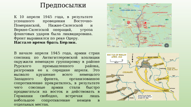 Предпосылки К 10 апреля 1945 года, в результате успешного проведения Восточно-Померанской, Нижне-Силезской и Верхне-Силезской операций, угроза фланговых ударов была ликвидирована. Фронт выравнялся по реке Одеру. Настало время брать Берлин. В начале апреля 1945 года, армии стран союзниц по Антигитлеровской коалиции окружили немецкую группировку в районе Рурского промышленного района, разгромив ее к середине апреля. Это вызвало крушение всего немецкого Западного фронта, организованное сопротивление прекратилось, в результате чего союзные армии стали быстро продвигаться на восток и действовать в Германии свободно, встречая лишь небольшое сопротивление немцев в отдельных местах. У союзников появилась возможность войти в Берлин первыми. 