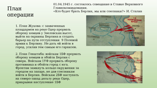 01.04.1945 г. состоялось совещание в Ставке Верховного Главнокомандования. «Кто будет брать Берлин, мы или союзники?» И. Сталин План операции 1. План Жукова: с захваченных плацдармов на реке Одер прорвать оборону немцев у Зееловских высот, выйти на окраины Берлина и создать барьер на пути отступления 9 Полевой армии к Берлину. Не дать ей войти в город, усилив тем самым его гарнизон. 2. План Генштаба: войскам 1БФ прорвать оборону немцев и обойти Берлин с севера. Войскам 1УФ прорвать оборону противника и обойти город с юга. Фронтам замкнуть кольцо окружения за городом на западе, не дав союзникам войти в Берлин. Войскам 2БФ наступать на северо-запад дельту реки Одер, прикрывая наступление 1БФ 
