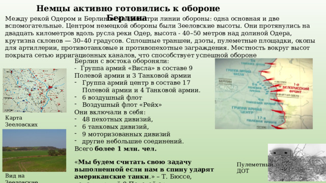 Немцы активно готовились к обороне Берлина Между рекой Одером и Берлином созданы три линии обороны: одна основная и две вспомогательные. Центром немецкой обороны были Зееловские высоты. Они протянулись на двадцать километров вдоль русла реки Одер, высота - 40–50 метров над долиной Одера, крутизна склонов — 30–40 градусов. Сплошные траншеи, дзоты, пулеметные площадки, окопы для артиллерии, противотанковые и противопехотные заграждения. Местность вокруг высот покрыта сетью ирригационных каналов, что способствует успешной обороне Берлин с востока обороняли: - Группа армий «Висла» в составе 9 Полевой армии и 3 Танковой армии Группа армий центр в составе 17 Полевой армии и 4 Танковой армии. 6 воздушный флот Воздушный флот «Рейх» Они включали в себя: 48 пехотных дивизий, 6 танковых дивизий, 9 моторизованных дивизий другие небольшие соединений. Всего более 1 млн. чел. Карта Зееловских высот « Мы будем считать свою задачу выполненной если нам в спину ударят американские танки .» – Т. Бюссе, командующий 9 Полевой армии Пулеметный ДОТ Вид на Зееловские высоты 