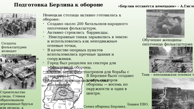 Подготовка Берлина к обороне «Берлин останется немецким» – А.Гитлер Немецкая столица активно готовилась к обороне: Создано около 200 батальонов народного ополчения фольксштурм. Активно строились баррикады.  Неисправные танки зарывались в землю и использовались как неподвижные огневые точки, В качестве опорных пунктов использовались прочные здания и сооружения. Город был разделен на сектора для эффективной обороны. Создан запас фаустпатронов для борьбы с танками. Активно проводились обучения ополченцев. Обучение женщины-ополченца фольксштурма Солдаты фольксштурма возводят противотанковые заграждения, Берлин Танк – неподвижная огневая точка. В Берлине было создано девять секторов обороны — восемь по окружности и один в центре . Строительство улицы. Стенки образовывали деревянные брусья или рельсы, а заполнялось оно камнями и землей Башня ПВО. Схема обороны Берлина. 