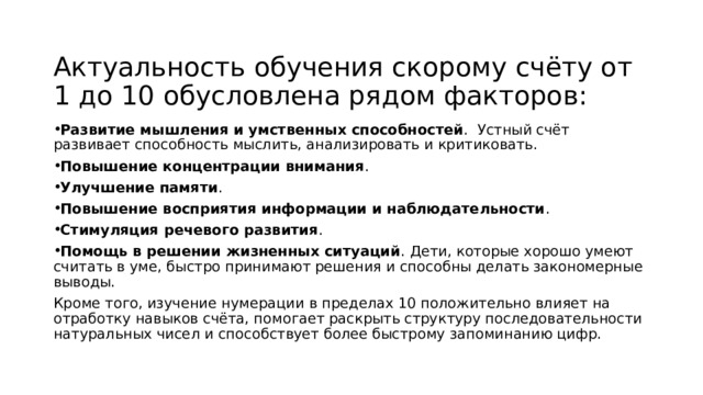 Актуальность обучения скорому счёту от 1 до 10 обусловлена рядом факторов: Развитие мышления и умственных способностей .  Устный счёт развивает способность мыслить, анализировать и критиковать.  Повышение концентрации внимания .  Улучшение памяти .  Повышение восприятия информации и наблюдательности .  Стимуляция речевого развития .  Помощь в решении жизненных ситуаций . Дети, которые хорошо умеют считать в уме, быстро принимают решения и способны делать закономерные выводы.  Кроме того, изучение нумерации в пределах 10 положительно влияет на отработку навыков счёта, помогает раскрыть структуру последовательности натуральных чисел и способствует более быстрому запоминанию цифр.   