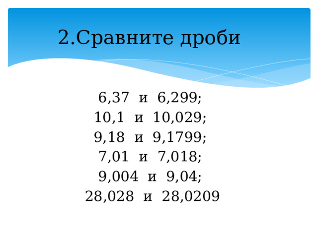 2.Сравните дроби 6,37 и 6,299; 10,1 и 10,029; 9,18 и 9,1799; 7,01 и 7,018; 9,004 и 9,04; 28,028 и 28,0209 