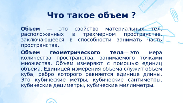 Что такое объем ? Объем — это свойство материальных тел, расположенных в трехмерном пространстве, заключающееся в способности занимать часть пространства. Объем геометрического тела — это мера количества пространства, занимаемого точками множества. Объем измеряют с помощью единиц объема. Единицей измерения объема служит объем куба, ребро которого равняется единице длины. Это кубические метры, кубические сантиметры, кубические дециметры, кубические миллиметры.  