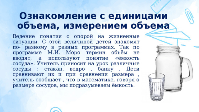 Ознакомление с единицами объема, измерением объема Ведение понятия с опорой на жизненные ситуации. С этой величиной детей знакомят по- разному в разных программах. Так по программе М.И. Моро термин объём не вводят, а используют понятие «ёмкость сосуда». Учитель приносит на урок различные сосуды : стакан, ведро , банку . Дети сравнивают их и при сравнении размера , учитель сообщает , что в математике, говоря о размере сосудов, мы подразумеваем ёмкость.  