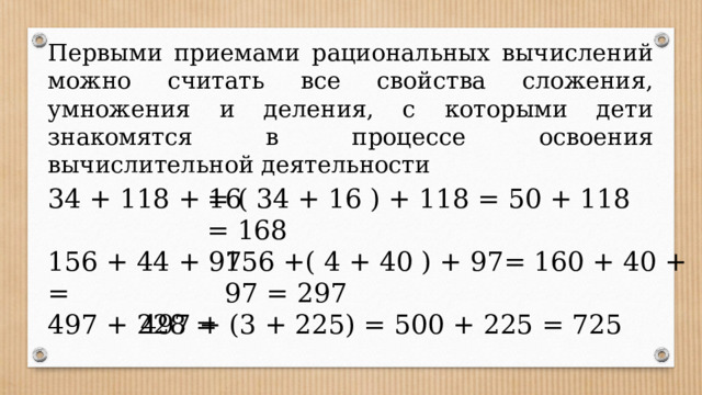 Первыми приемами рациональных вычислений можно считать все свойства сложения, умножения и деления, с которыми дети знакомятся в процессе освоения вычислительной деятельности 34 + 118 + 16 = ( 34 + 16 ) + 118 = 50 + 118 = 168 156 + 44 + 97 = 156 +( 4 + 40 ) + 97= 160 + 40 + 97 = 297 497 + 228 =  497 + (3 + 225) = 500 + 225 = 725 