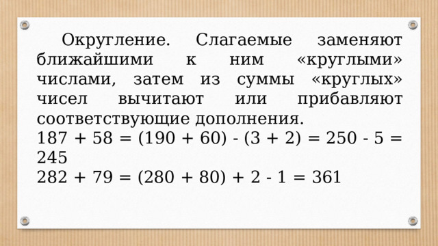  Округление. Слагаемые заменяют ближайшими к ним «круглыми» числами, затем из суммы «круглых» чисел вычитают или прибавляют соответствующие дополнения. 187 + 58 = (190 + 60) - (3 + 2) = 250 - 5 = 245 282 + 79 = (280 + 80) + 2 - 1 = 361 