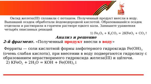  Оксид  железа(III)  сплавили  с  поташом.  Полученный  продукт  внесли  в  воду. Выпавший  осадок  обработали  йодоводородной  кислотой.  Образовавшийся  осадок отделили  и  растворили  в  горячем  растворе  едкого  кали.  Запишите  уравнения  четырёх описанных  реакций 1)  Fe 2 O 3  +  K 2 CO 3  =  2KFeO 2  +  CO 2 ↑ Анализ  и  решение 2- й  фрагмент.  «Полученный  продукт  внесли  в  воду » Ферриты  —  соли  кислотной  формы  амфотерного  гидроксида Fe(OH) 3 (очень  слабая  кислота),  при  внесении  в  воду подвергаются  гидролизу  с  образованием  нерастворимого гидроксида  железа(III)  и  щёлочи. 2)  KFeO 2  +  2H 2 O  =  KOH  +  Fe(OH) 3 ↓ 