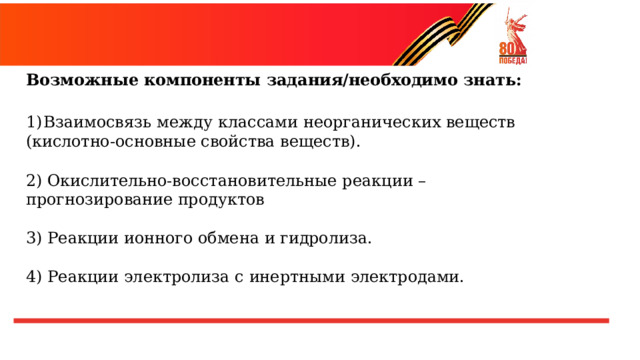 Возможные  компоненты  задания/необходимо  знать:  Взаимосвязь  между  классами  неорганических  веществ (кислотно- основные свойства  веществ). 2) Окислительно- восстановительные  реакции  –  прогнозирование продуктов 3) Реакции  ионного  обмена  и  гидролиза. 4) Реакции  электролиза  с  инертными  электродами. 