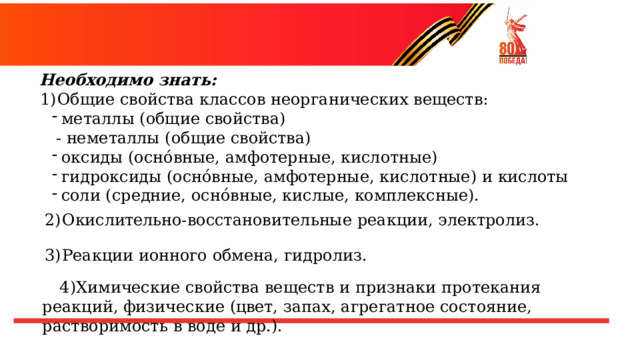 Необходимо  знать: Общие  свойства  классов  неорганических  веществ: металлы  (общие  свойства) металлы  (общие  свойства) -  неметаллы  (общие  свойства) оксиды  (оснóвные,  амфотерные,  кислотные) оксиды  (оснóвные,  амфотерные,  кислотные) гидроксиды  (оснóвные,  амфотерные,  кислотные)  и  кислоты соли  (средние,  оснóвные,  кислые,  комплексные). гидроксиды  (оснóвные,  амфотерные,  кислотные)  и  кислоты соли  (средние,  оснóвные,  кислые,  комплексные). Окислительно- восстановительные  реакции, электролиз. Реакции  ионного  обмена,  гидролиз. Химические  свойства  веществ  и  признаки  протекания  реакций , физические  (цвет,  запах,  агрегатное  состояние,  растворимость  в  воде  и  др.). 