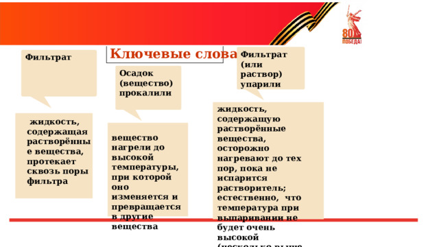 Ключевые слова Фильтрат (или раствор) упарили Фильтрат Осадок (вещество) прокалили жидкость, содержащую растворённые вещества, осторожно нагревают до тех пор, пока не испарится растворитель; естественно, что температура при выпаривании не будет очень высокой (несколько выше температуры кипения жидкости)    жидкость, содержащая растворённые вещества, протекает сквозь поры фильтра  вещество нагрели до высокой температуры, при которой оно изменяется и превращается в другие вещества 
