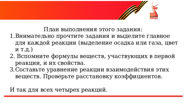 План выполнения этого задания: Внимательно прочтите задания и выделите главное для каждой реакции (выделение осадка или газа, цвет и т.д.)  Вспомните формулы веществ, участвующих в первой реакции, и их свойства. Составьте уравнение реакции взаимодействия этих веществ. Проверьте расстановку коэффициентов. И так для всех четырех реакций. 