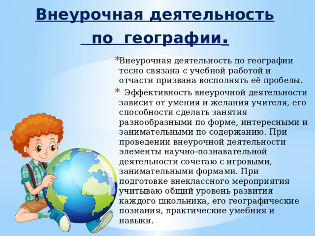 Внеурочная деятельность  по географии .   Внеурочная деятельность по географии тесно связана с учебной работой и отчасти призвана восполнять её пробелы.  Эффективность внеурочной деятельности зависит от умения и желания учителя, его способности сделать занятия разнообразными по форме, интересными и занимательными по содержанию. При проведении внеурочной деятельности элементы научно-познавательной деятельности сочетаю с игровыми, занимательными формами. При подготовке внеклассного мероприятия учитываю общий уровень развития каждого школьника, его географические познания, практические уме6ния и навыки.  