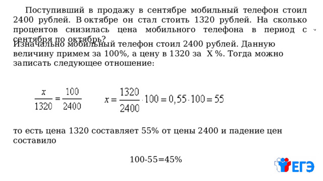  Поступивший в продажу в сентябре мобильный телефон стоил 2400 рублей. В октябре он стал стоить 1320 рублей. На сколько процентов снизилась цена мобильного телефона в период с сентября по октябрь? Изначально мобильный телефон стоил 2400 рублей. Данную величину примем за 100%, а цену в 1320 за Х %. Тогда можно записать следующее отношение: то есть цена 1320 составляет 55% от цены 2400 и падение цен составило 100-55=45% 