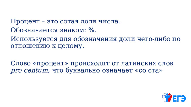 Процент – это сотая доля числа. Обозначается знаком: %. Используется для обозначения доли чего-либо по отношению к целому. Слово «процент» происходит от латинских слов pro centum, что буквально означает «со ста» 