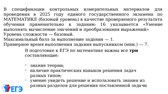 В спецификации контрольных измерительных материалов для проведения в 2025 году единого государственного экзамена по МАТЕМАТИКЕ (базовый уровень) в качестве проверяемого результата обучения применительно к заданию 16 указывается « Умение выполнять вычисление значений и преобразования выражений» Уровень сложности — базовый. Максимальный балл за выполнение задания — 1. Примерное время выполнения задания выпускником (мин.) — 7.  В подготовке к ЕГЭ по математике важны все три составляющие: знание теории; наличие практических навыков решения задач разных типов; умение увидеть решение и использовать знания из разных разделов для решения поставленной задачи 