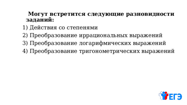  Могут встретится следующие разновидности заданий: 1) Действия со степенями 2) Преобразование иррациональных выражений 3) Преобразование логарифмических выражений 4) Преобразование тригонометрических выражений 