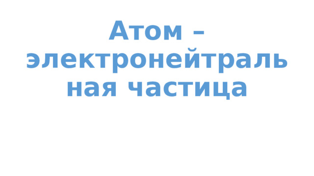 Атом – электронейтральная частица 