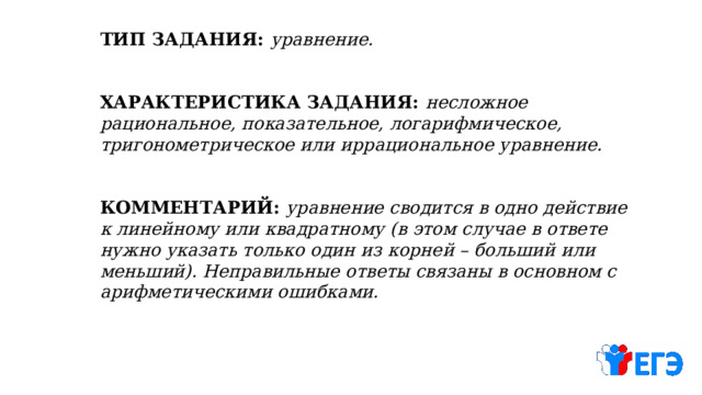 ТИП ЗАДАНИЯ: уравнение.   ХАРАКТЕРИСТИКА ЗАДАНИЯ: несложное рациональное, показательное, логарифмическое, тригонометрическое или иррациональное уравнение.  КОММЕНТАРИЙ: уравнение сводится в одно действие к линейному или квадратному (в этом случае в ответе нужно указать только один из корней – больший или меньший). Неправильные ответы связаны в основном с арифметическими ошибками. 