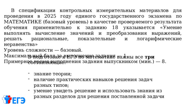  В спецификации контрольных измерительных материалов для проведения в 2025 году единого государственного экзамена по МАТЕМАТИКЕ (базовый уровень) в качестве проверяемого результата обучения применительно к заданию 18 указывается « Умение выполнять вычисление значений и преобразования выражений, решать рациональные, показательные и логарифмические неравенства» Уровень сложности — базовый. Максимальный балл за выполнение задания — 1. Примерное время выполнения задания выпускником (мин.) — 8.  В подготовке к ЕГЭ по математике важны все три составляющие: знание теории; наличие практических навыков решения задач разных типов; умение увидеть решение и использовать знания из разных разделов для решения поставленной задачи 