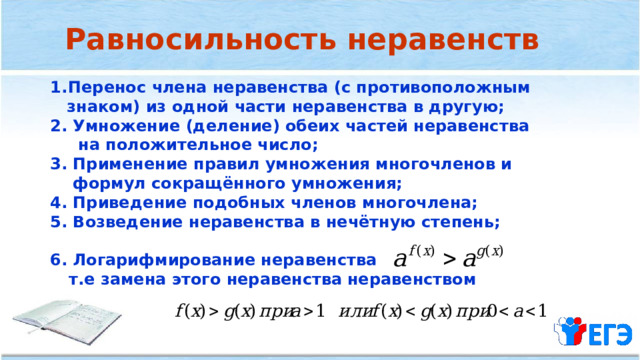 Равносильность неравенств Перенос члена неравенства (с противоположным  знаком) из одной части неравенства в другую; 2. Умножение (деление) обеих частей неравенства  на положительное число; 3. Применение правил умножения многочленов и  формул сокращённого умножения; 4. Приведение подобных членов многочлена; 5. Возведение неравенства в нечётную степень;  6. Логарифмирование неравенства  т.е замена этого неравенства  неравенством  
