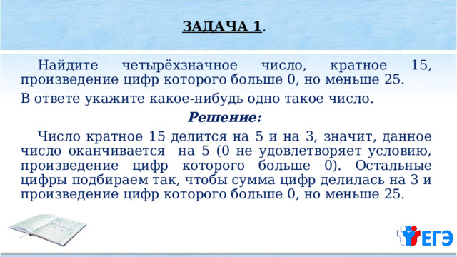 ЗАДАЧА 1 .  Найдите четырёхзначное число, кратное 15, произведение цифр которого больше 0, но меньше 25. В ответе укажите какое­-нибудь одно такое число. Решение:  Число кратное 15 делится на 5 и на 3, значит, данное число оканчивается на 5 (0 не удовлетворяет условию, произведение цифр которого больше 0). Остальные цифры подбираем так, чтобы сумма цифр делилась на 3 и произведение цифр которого больше 0, но меньше 25. 