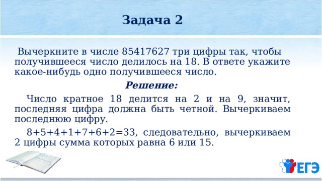 Задача 2   Вычеркните в числе 85417627 три цифры так, чтобы получившееся число делилось на 18. В ответе укажите какое­-нибудь одно получившееся число. Решение:  Число кратное 18 делится на 2 и на 9, значит, последняя цифра должна быть четной. Вычеркиваем последнюю цифру.  8+5+4+1+7+6+2=33, следовательно, вычеркиваем 2 цифры сумма которых равна 6 или 15. 