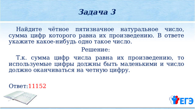 Задача 3  Найдите чётное пятизначное натуральное число, сумма цифр которого равна их произведению. В ответе укажите какое­-нибудь одно такое число. Решение:  Т.к. сумма цифр числа равна их произведению, то используемые цифры должны быть маленькими и число должно оканчиваться на четную цифру. Ответ: 11152 