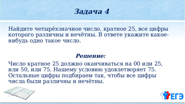 Задача 4  Найдите четырёхзначное число, кратное 25, все цифры которого различны и нечётны. В ответе укажите какое­-нибудь одно такое число. Решение: Число кратное 25 должно оканчиваться на 00 или 25, или 50, или 75. Нашему условию удовлетворяет 75. Остальные цифры подбираем так, чтобы все цифры числа были различны и нечётны. 
